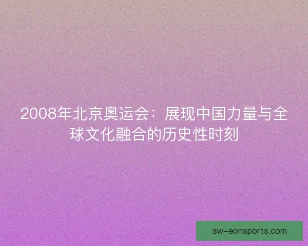 2008年北京奥运会：展现中国力量与全球文化融合的历史性时刻
