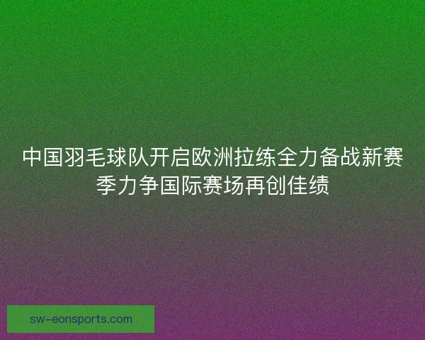 中国羽毛球队开启欧洲拉练全力备战新赛季力争国际赛场再创佳绩