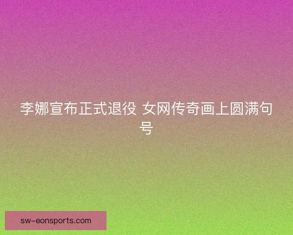 李娜宣布正式退役 女网传奇画上圆满句号