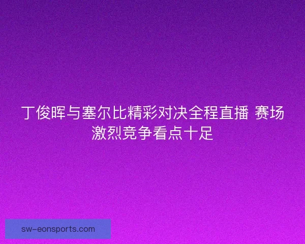 丁俊晖与塞尔比精彩对决全程直播 赛场激烈竞争看点十足 丁俊晖与塞尔比精彩对决全程直播 赛场激烈竞争看点十足