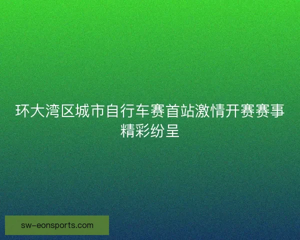 环大湾区城市自行车赛首站激情开赛赛事精彩纷呈 环大湾区城市自行车赛首站激情开赛赛事精彩纷呈