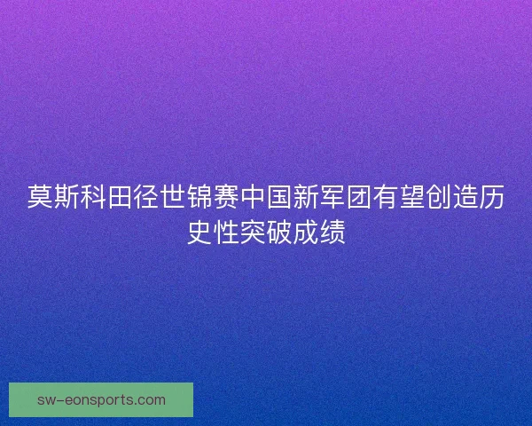 莫斯科田径世锦赛中国新军团有望创造历史性突破成绩