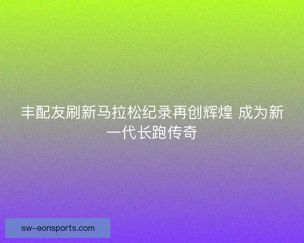 丰配友刷新马拉松纪录再创辉煌 成为新一代长跑传奇