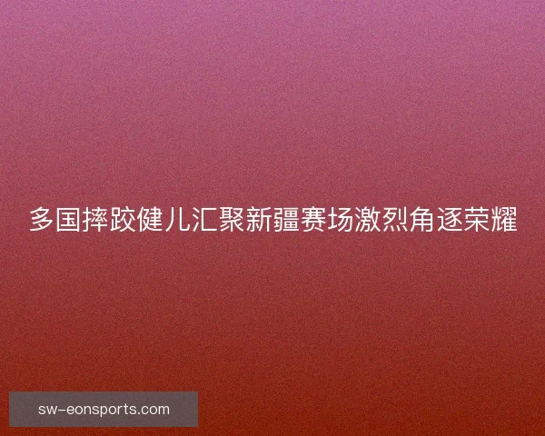 多国摔跤健儿汇聚新疆赛场激烈角逐荣耀 多国摔跤健儿汇聚新疆赛场激烈角逐荣耀