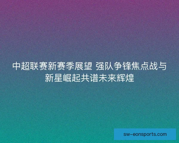 中超联赛新赛季展望 强队争锋焦点战与新星崛起共谱未来辉煌