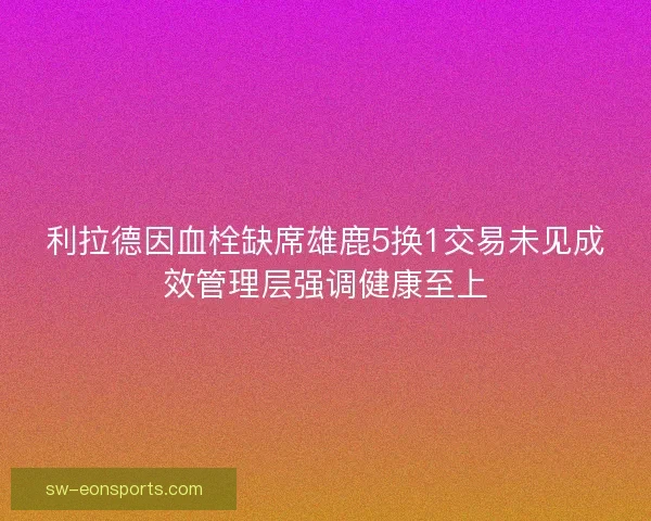 利拉德因血栓缺席雄鹿5换1交易未见成效管理层强调健康至上