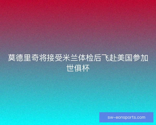 莫德里奇将接受米兰体检后飞赴美国参加世俱杯 莫德里奇将接受米兰体检后飞赴美国参加世俱杯