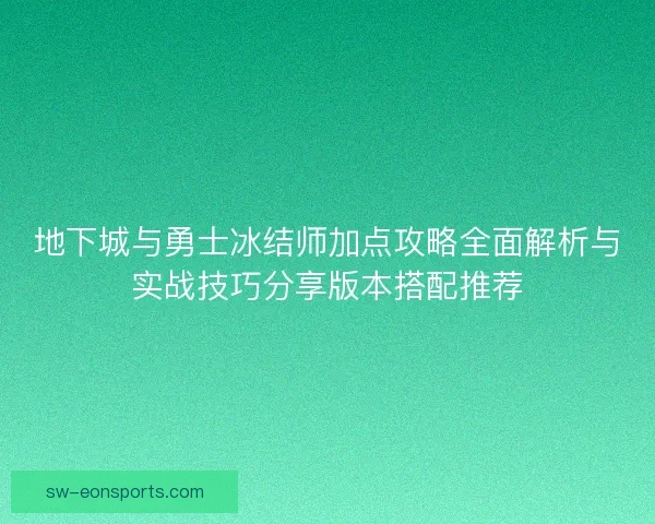 地下城与勇士冰结师加点攻略全面解析与实战技巧分享版本搭配推荐 地下城与勇士冰结师加点攻略全面解析与实战技巧分享版本搭配推荐