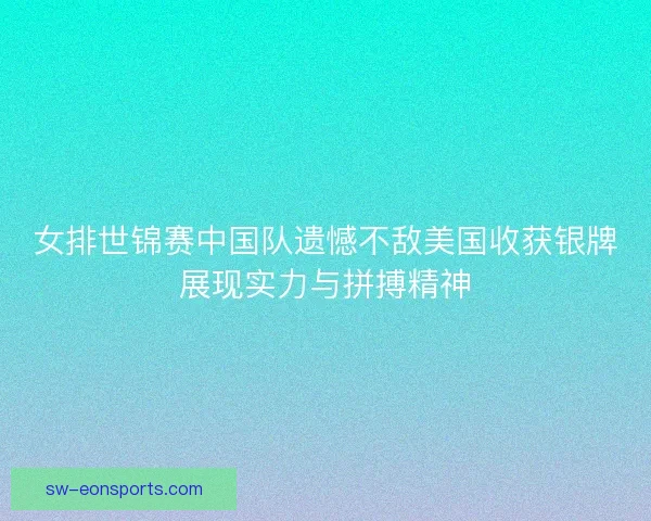 女排世锦赛中国队遗憾不敌美国收获银牌展现实力与拼搏精神